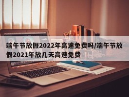 端午节放假2022年高速免费吗／端午节放假2021年放几天高速免费