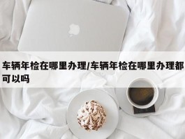车辆年检在哪里办理／车辆年检在哪里办理都可以吗