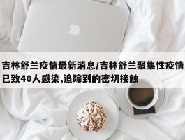 吉林舒兰疫情最新消息／吉林舒兰聚集性疫情已致40人感染,追踪到的密切接触