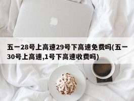 五一28号上高速29号下高速免费吗(五一30号上高速,1号下高速收费吗)