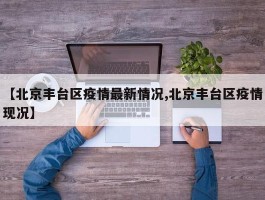 【北京丰台区疫情最新情况,北京丰台区疫情现况】
