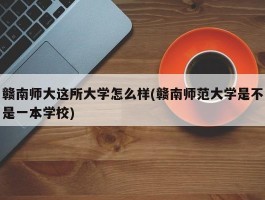 赣南师大这所大学怎么样(赣南师范大学是不是一本学校)