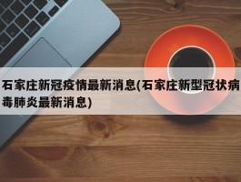 石家庄新冠疫情最新消息(石家庄新型冠状病毒肺炎最新消息)