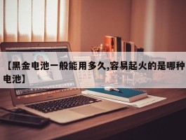 【黑金电池一般能用多久,容易起火的是哪种电池】