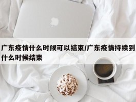 广东疫情什么时候可以结束／广东疫情持续到什么时候结束