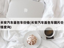 长安汽车面包车价格(长安汽车面包车图片价格查询)