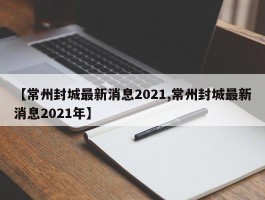 【常州封城最新消息2021,常州封城最新消息2021年】