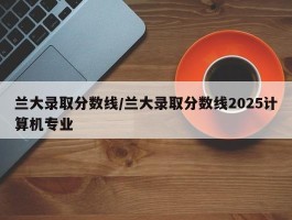 兰大录取分数线／兰大录取分数线2025计算机专业