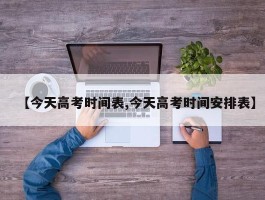 【今天高考时间表,今天高考时间安排表】