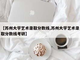【苏州大学艺术录取分数线,苏州大学艺术录取分数线考研】