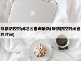 疫情防控封闭地区查询最新(疫情防控封闭管理时间)
