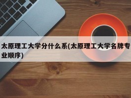 太原理工大学分什么系(太原理工大学名牌专业顺序)