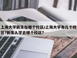 上海大学新生在哪个校区／上海大学有几个校区？新生入学去哪个校区？