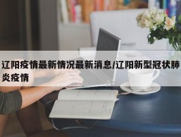 辽阳疫情最新情况最新消息／辽阳新型冠状肺炎疫情
