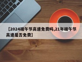 【2024端午节高速免费吗,21年端午节高速是否免费】