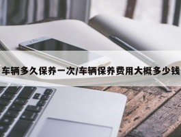 车辆多久保养一次／车辆保养费用大概多少钱