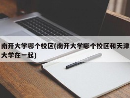 南开大学哪个校区(南开大学哪个校区和天津大学在一起)