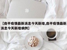 【南平疫情最新消息今天新增,南平疫情最新消息今天新增病例】