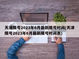 天津限号2023年6月最新限号时间(天津限号2023年6月最新限号时间表)