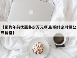 【影豹年前优惠多少万元啊,影豹什么时候公布价格】