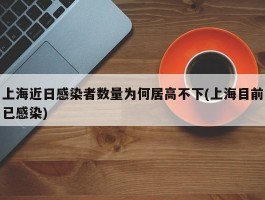 上海近日感染者数量为何居高不下(上海目前已感染)