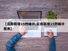 【云南新增15例确诊,云南新增15例确诊报表】