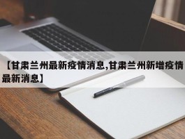 【甘肃兰州最新疫情消息,甘肃兰州新增疫情最新消息】