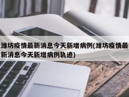 潍坊疫情最新消息今天新增病例(潍坊疫情最新消息今天新增病例轨迹)