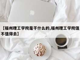 【福州理工学院是干什么的,福州理工学院值不值得去】