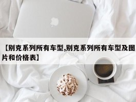 【别克系列所有车型,别克系列所有车型及图片和价格表】