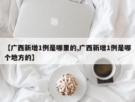 【广西新增1例是哪里的,广西新增1例是哪个地方的】