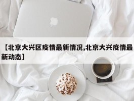 【北京大兴区疫情最新情况,北京大兴疫情最新动态】