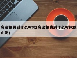 高速免费到什么时候(高速免费到什么时候截止啊)