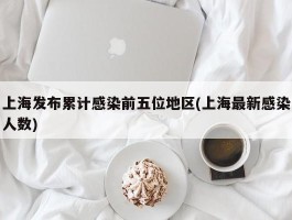 上海发布累计感染前五位地区(上海最新感染人数)