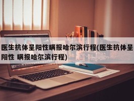 医生抗体呈阳性瞒报哈尔滨行程(医生抗体呈阳性 瞒报哈尔滨行程)