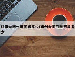 郑州大学一年学费多少／郑州大学的学费是多少
