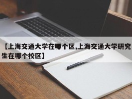 【上海交通大学在哪个区,上海交通大学研究生在哪个校区】