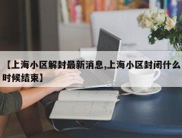 【上海小区解封最新消息,上海小区封闭什么时候结束】