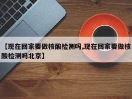 【现在回家要做核酸检测吗,现在回家要做核酸检测吗北京】