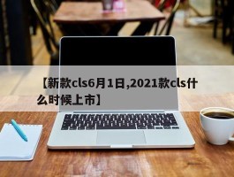 【新款cls6月1日,2021款cls什么时候上市】