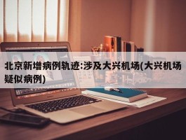 北京新增病例轨迹：涉及大兴机场(大兴机场疑似病例)