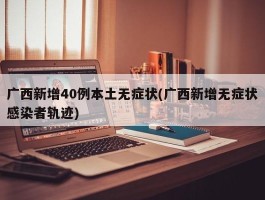 广西新增40例本土无症状(广西新增无症状感染者轨迹)