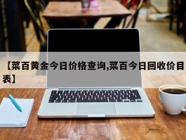 【菜百黄金今日价格查询,菜百今日回收价目表】