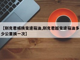 【别克君威换变速箱油,别克君越变速箱油多少公里换一次】