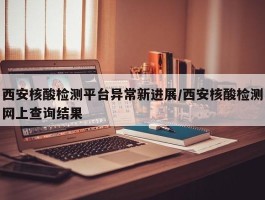 西安核酸检测平台异常新进展／西安核酸检测网上查询结果