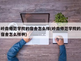 岭南师范学院的宿舍怎么样(岭南师范学院的宿舍怎么样啊)