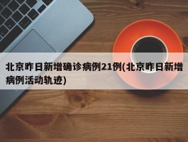 北京昨日新增确诊病例21例(北京昨日新增病例活动轨迹)