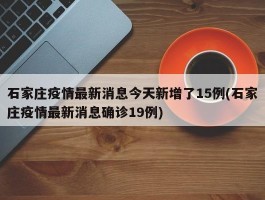 石家庄疫情最新消息今天新增了15例(石家庄疫情最新消息确诊19例)