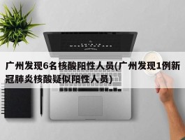 广州发现6名核酸阳性人员(广州发现1例新冠肺炎核酸疑似阳性人员)