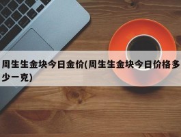 周生生金块今日金价(周生生金块今日价格多少一克)